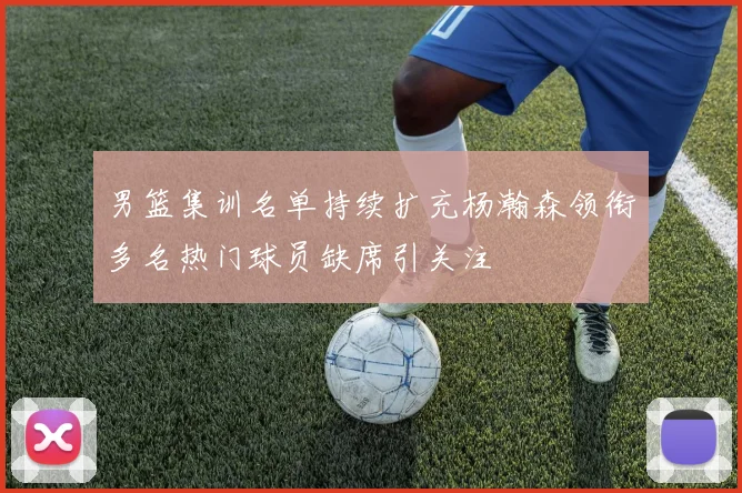 男篮集训名单持续扩充杨瀚森领衔多名热门球员缺席引关注