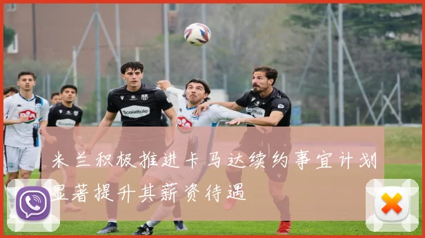米兰积极推进卡马达续约事宜计划显著提升其薪资待遇