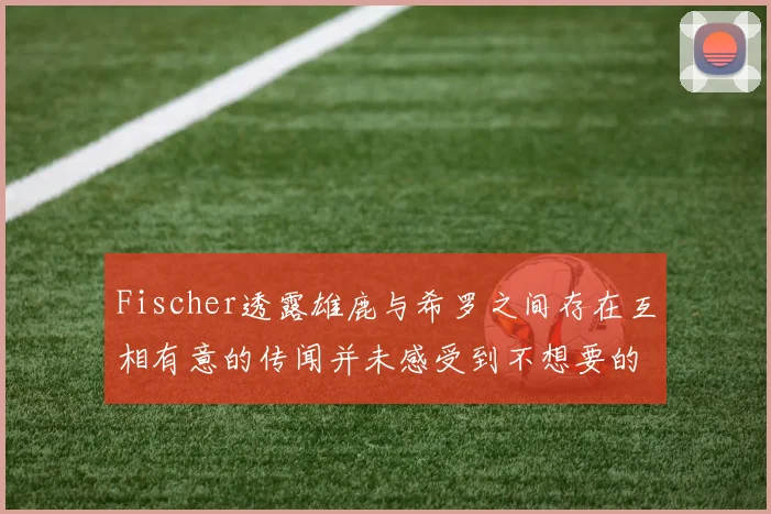 Fischer透露雄鹿与希罗之间存在互相有意的传闻并未感受到不想要的迹象