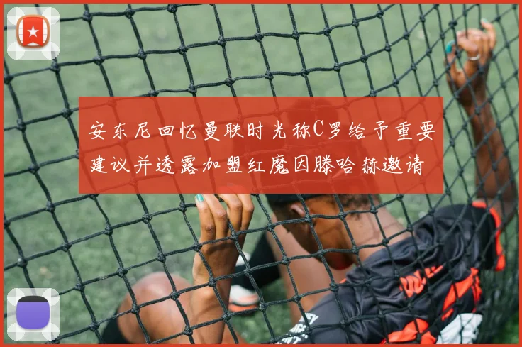 安东尼回忆曼联时光称C罗给予重要建议并透露加盟红魔因滕哈赫邀请