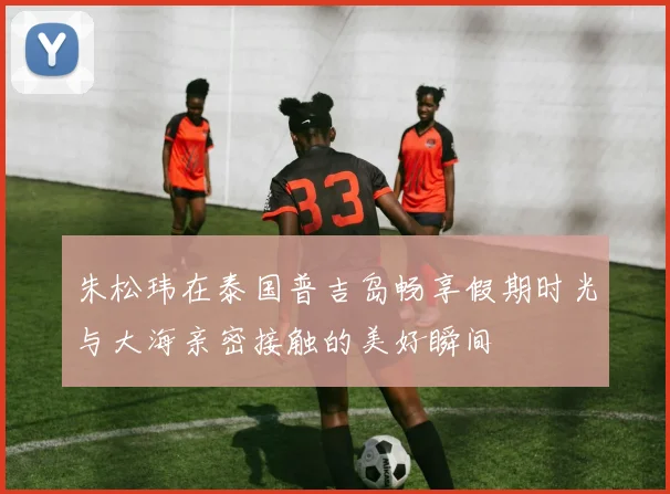朱松玮在泰国普吉岛畅享假期时光与大海亲密接触的美好瞬间