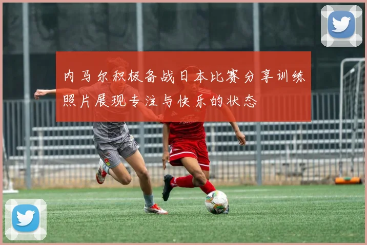 内马尔积极备战日本比赛分享训练照片展现专注与快乐的状态