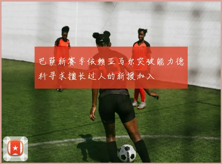 巴萨新赛季依赖亚马尔突破能力德科寻求擅长过人的新援加入