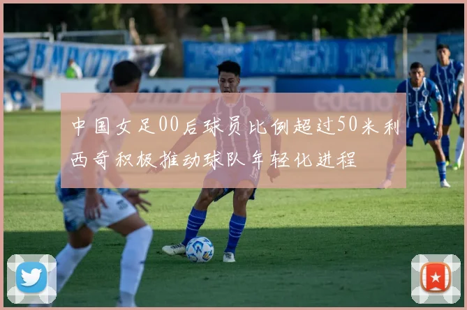 中国女足00后球员比例超过50米利西奇积极推动球队年轻化进程