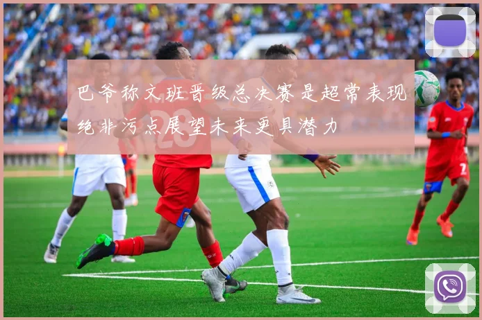 巴爷称文班晋级总决赛是超常表现绝非污点展望未来更具潜力