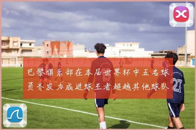 巴黎俱乐部在本届世界杯中五名球员齐发力成进球王者超越其他球队