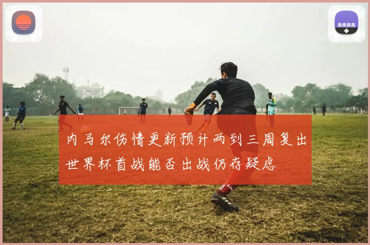 内马尔伤情更新预计两到三周复出世界杯首战能否出战仍存疑虑