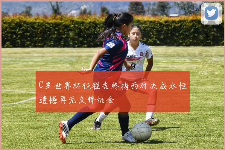 C罗世界杯征程告终梅西对决成永恒遗憾再无交锋机会