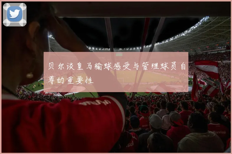 贝尔谈皇马输球感受与管理球员自尊的重要性