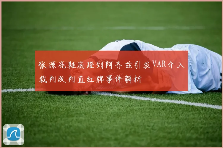 张源亮鞋底蹬到阿齐兹引发VAR介入裁判改判直红牌事件解析