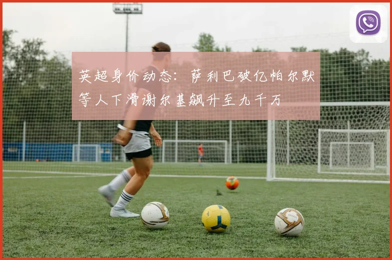 英超身价动态：萨利巴破亿帕尔默等人下滑谢尔基飙升至九千万