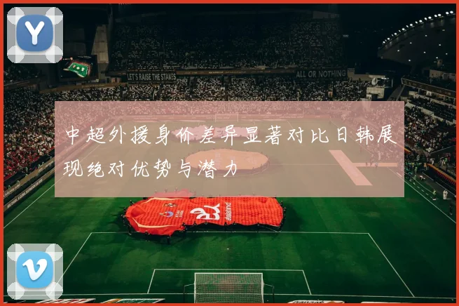 中超外援身价差异显著对比日韩展现绝对优势与潜力