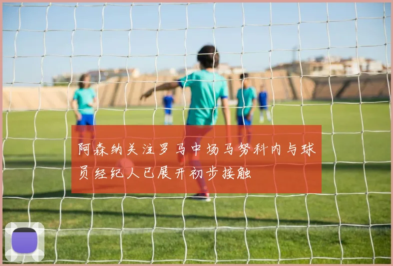 阿森纳关注罗马中场马努科内与球员经纪人已展开初步接触