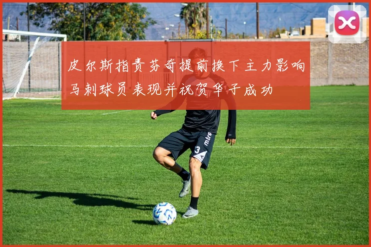 皮尔斯指责芬奇提前换下主力影响马刺球员表现并祝贺华子成功