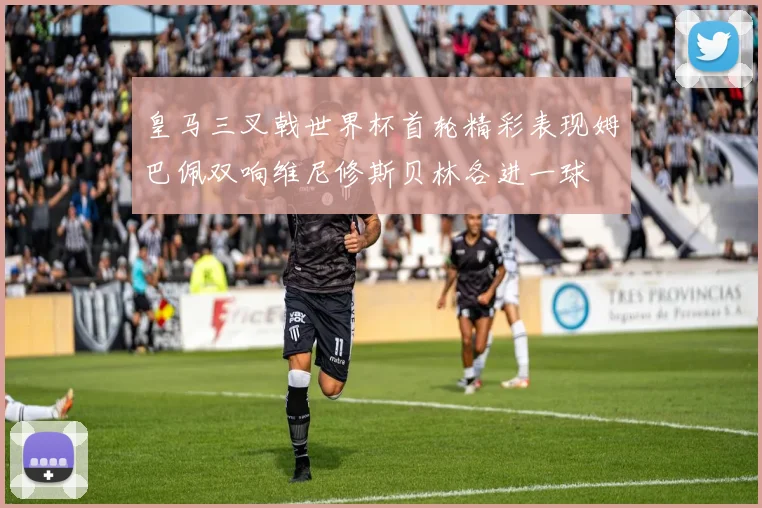 皇马三叉戟世界杯首轮精彩表现姆巴佩双响维尼修斯贝林各进一球