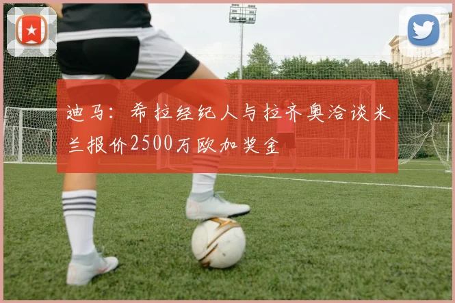 迪马：希拉经纪人与拉齐奥洽谈米兰报价2500万欧加奖金