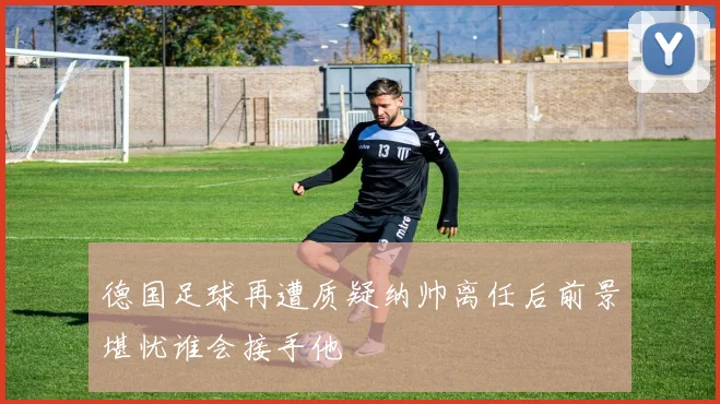 德国足球再遭质疑纳帅离任后前景堪忧谁会接手他