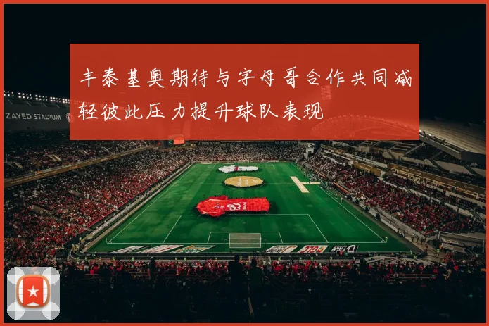 丰泰基奥期待与字母哥合作共同减轻彼此压力提升球队表现