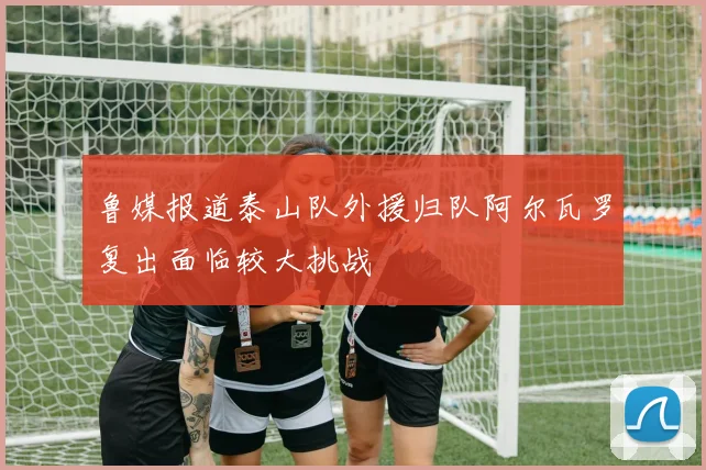 鲁媒报道泰山队外援归队阿尔瓦罗复出面临较大挑战